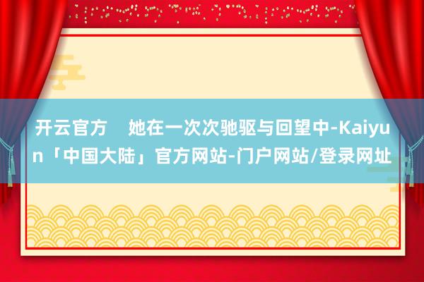 开云官方    她在一次次驰驱与回望中-Kaiyun「中国大陆」官方网站-门户网站/登录网址