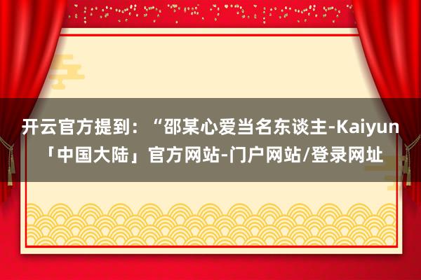开云官方提到：“邵某心爱当名东谈主-Kaiyun「中国大陆」官方网站-门户网站/登录网址