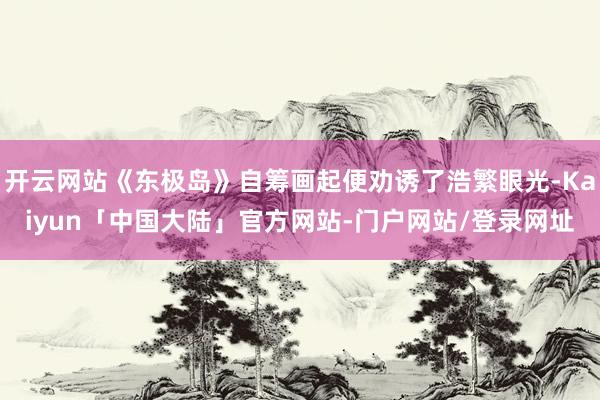 开云网站《东极岛》自筹画起便劝诱了浩繁眼光-Kaiyun「中国大陆」官方网站-门户网站/登录网址