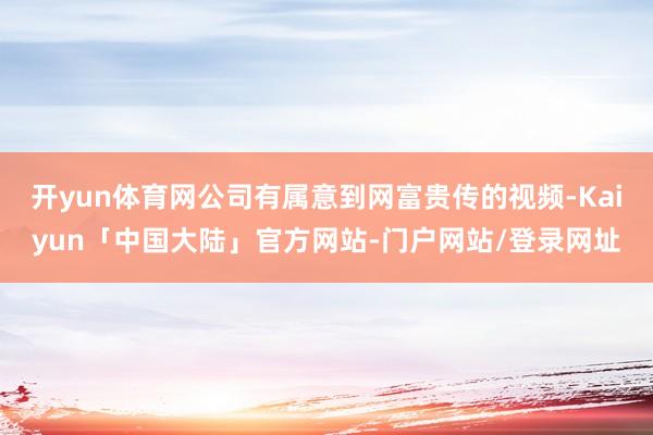 开yun体育网公司有属意到网富贵传的视频-Kaiyun「中国大陆」官方网站-门户网站/登录网址