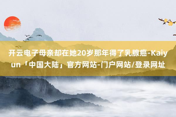 开云电子母亲却在她20岁那年得了乳腺癌-Kaiyun「中国大陆」官方网站-门户网站/登录网址