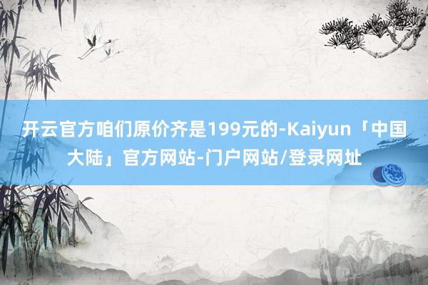 开云官方咱们原价齐是199元的-Kaiyun「中国大陆」官方网站-门户网站/登录网址