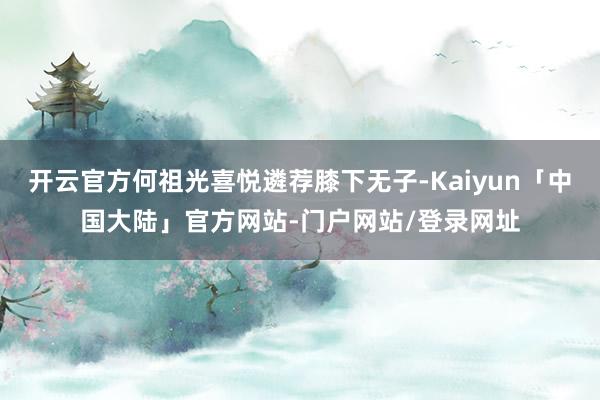 开云官方何祖光喜悦遴荐膝下无子-Kaiyun「中国大陆」官方网站-门户网站/登录网址