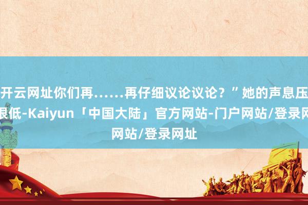 开云网址你们再……再仔细议论议论？”她的声息压得很低-Kaiyun「中国大陆」官方网站-门户网站/登录网址