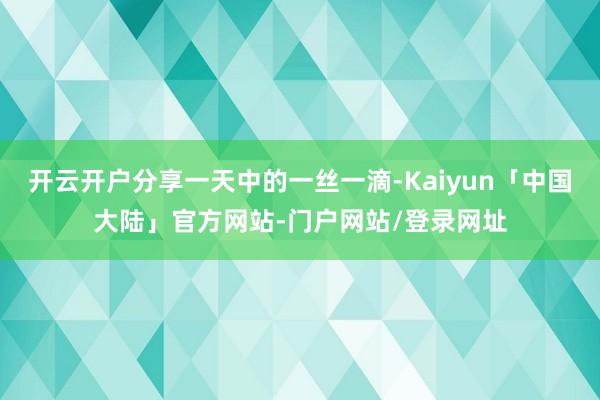 开云开户分享一天中的一丝一滴-Kaiyun「中国大陆」官方网站-门户网站/登录网址