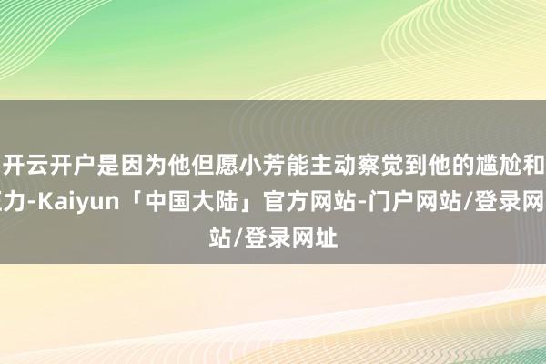 开云开户是因为他但愿小芳能主动察觉到他的尴尬和压力-Kaiyun「中国大陆」官方网站-门户网站/登录网址