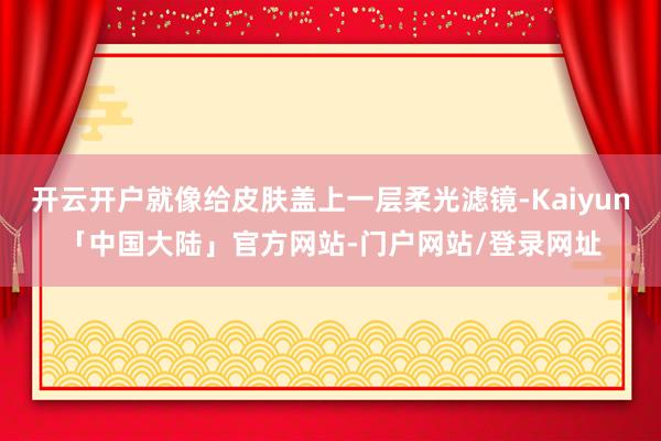 开云开户就像给皮肤盖上一层柔光滤镜-Kaiyun「中国大陆」官方网站-门户网站/登录网址
