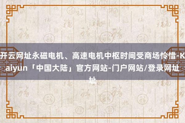 开云网址永磁电机、高速电机中枢时间受商场怜惜-Kaiyun「中国大陆」官方网站-门户网站/登录网址