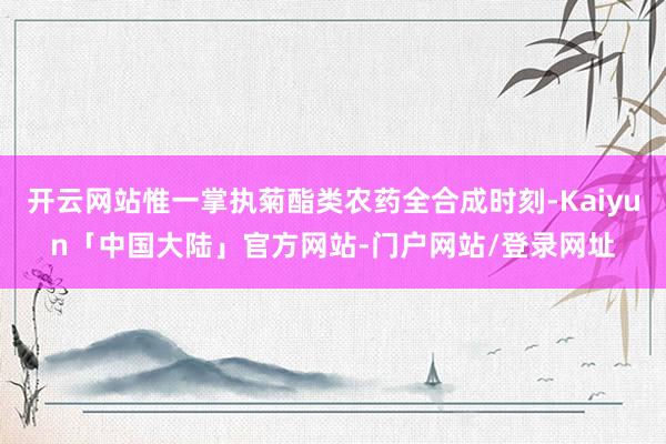 开云网站惟一掌执菊酯类农药全合成时刻-Kaiyun「中国大陆」官方网站-门户网站/登录网址