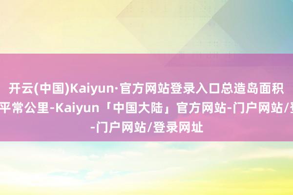 开云(中国)Kaiyun·官方网站登录入口总造岛面积飙到8.5平常公里-Kaiyun「中国大陆」官方网站-门户网站/登录网址