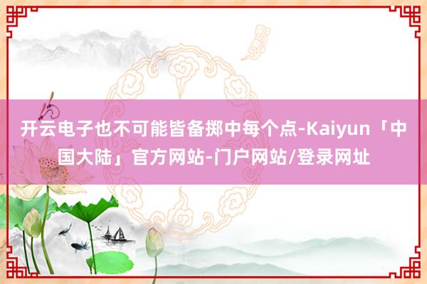 开云电子也不可能皆备掷中每个点-Kaiyun「中国大陆」官方网站-门户网站/登录网址
