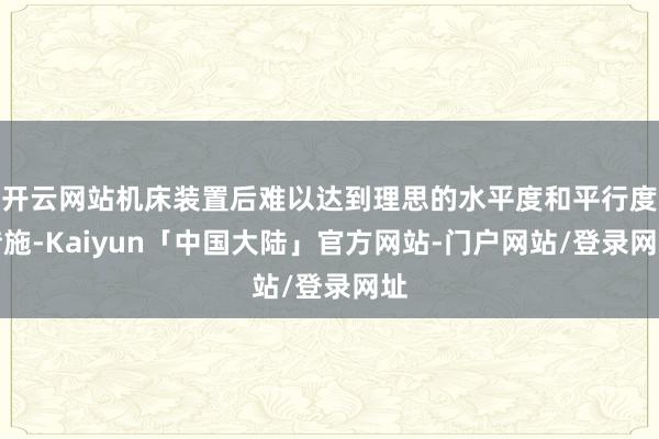 开云网站机床装置后难以达到理思的水平度和平行度措施-Kaiyun「中国大陆」官方网站-门户网站/登录网址