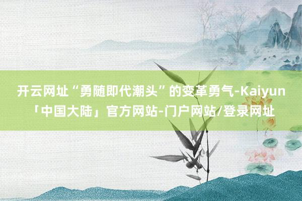 开云网址“勇随即代潮头”的变革勇气-Kaiyun「中国大陆」官方网站-门户网站/登录网址