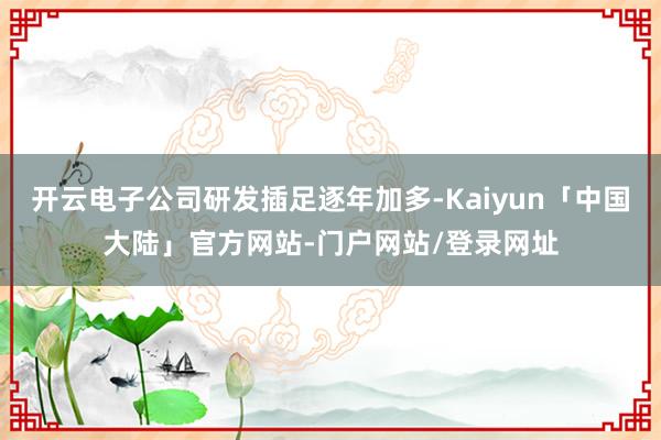 开云电子公司研发插足逐年加多-Kaiyun「中国大陆」官方网站-门户网站/登录网址