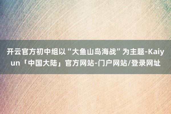 开云官方初中组以“大鱼山岛海战”为主题-Kaiyun「中国大陆」官方网站-门户网站/登录网址