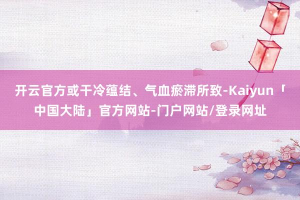 开云官方或干冷蕴结、气血瘀滞所致-Kaiyun「中国大陆」官方网站-门户网站/登录网址