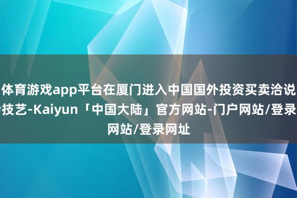 体育游戏app平台在厦门进入中国国外投资买卖洽说念会技艺-Kaiyun「中国大陆」官方网站-门户网站/登录网址