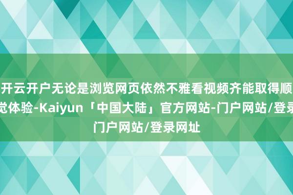 开云开户无论是浏览网页依然不雅看视频齐能取得顺滑视觉体验-Kaiyun「中国大陆」官方网站-门户网站/登录网址