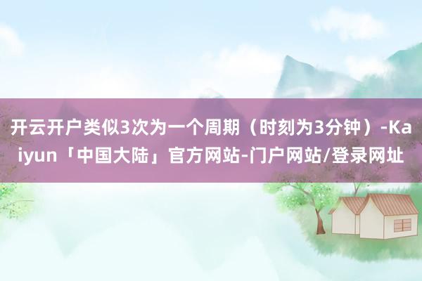 开云开户类似3次为一个周期（时刻为3分钟）-Kaiyun「中国大陆」官方网站-门户网站/登录网址
