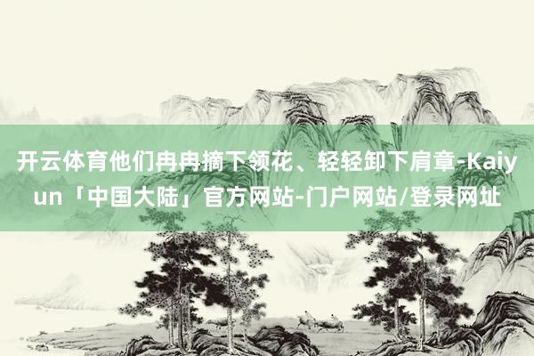 开云体育他们冉冉摘下领花、轻轻卸下肩章-Kaiyun「中国大陆」官方网站-门户网站/登录网址