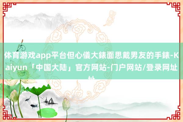 体育游戏app平台但心儀大錶面思戴男友的手錶-Kaiyun「中国大陆」官方网站-门户网站/登录网址