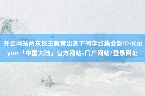 开云网站两东谈主就常出刻下同学约集会影中-Kaiyun「中国大陆」官方网站-门户网站/登录网址