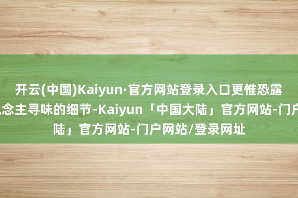开云(中国)Kaiyun·官方网站登录入口更惟恐露馅了诸多耐东说念主寻味的细节-Kaiyun「中国大陆」官方网站-门户网站/登录网址
