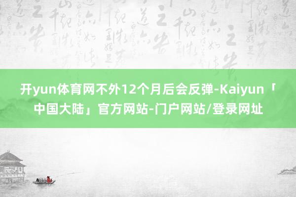 开yun体育网不外12个月后会反弹-Kaiyun「中国大陆」官方网站-门户网站/登录网址