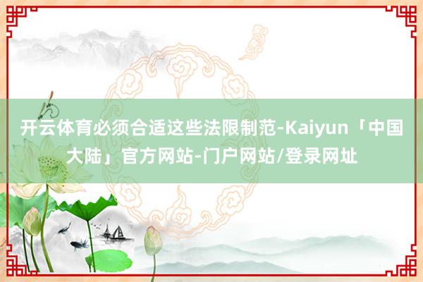 开云体育必须合适这些法限制范-Kaiyun「中国大陆」官方网站-门户网站/登录网址