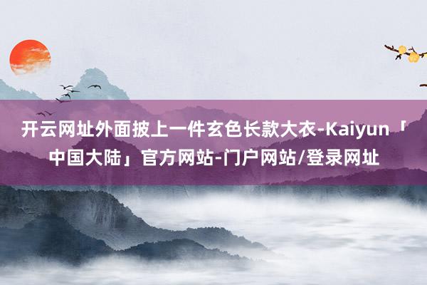 开云网址外面披上一件玄色长款大衣-Kaiyun「中国大陆」官方网站-门户网站/登录网址