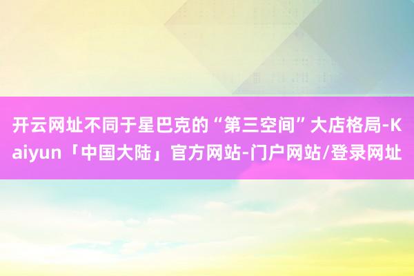 开云网址　　不同于星巴克的“第三空间”大店格局-Kaiyun「中国大陆」官方网站-门户网站/登录网址