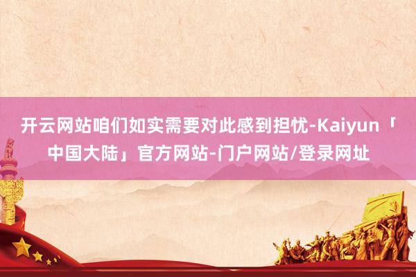 开云网站咱们如实需要对此感到担忧-Kaiyun「中国大陆」官方网站-门户网站/登录网址