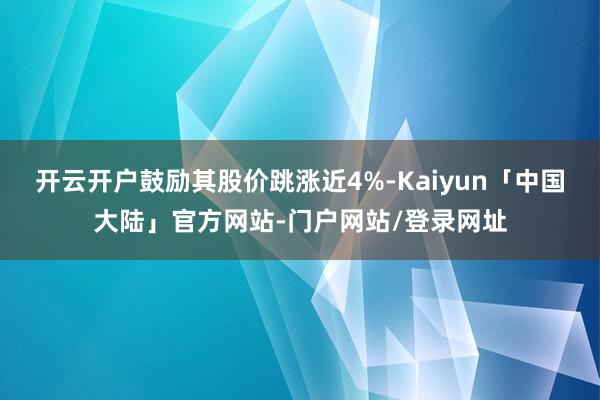 开云开户鼓励其股价跳涨近4%-Kaiyun「中国大陆」官方网站-门户网站/登录网址