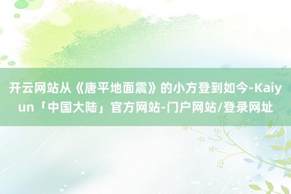 开云网站从《唐平地面震》的小方登到如今-Kaiyun「中国大陆」官方网站-门户网站/登录网址