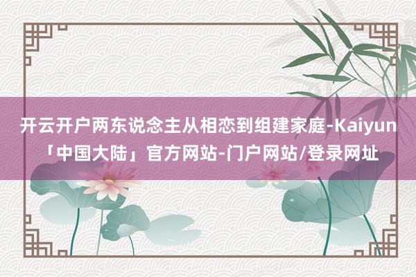 开云开户两东说念主从相恋到组建家庭-Kaiyun「中国大陆」官方网站-门户网站/登录网址