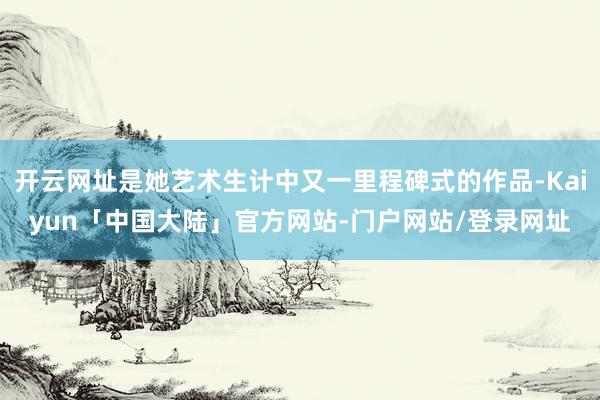 开云网址是她艺术生计中又一里程碑式的作品-Kaiyun「中国大陆」官方网站-门户网站/登录网址