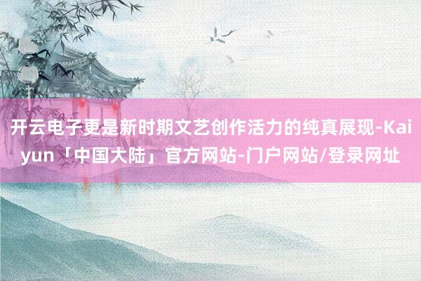 开云电子更是新时期文艺创作活力的纯真展现-Kaiyun「中国大陆」官方网站-门户网站/登录网址