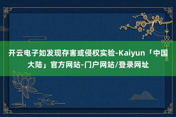 开云电子如发现存害或侵权实验-Kaiyun「中国大陆」官方网站-门户网站/登录网址