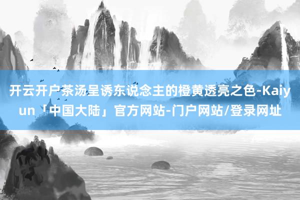 开云开户茶汤呈诱东说念主的橙黄透亮之色-Kaiyun「中国大陆」官方网站-门户网站/登录网址