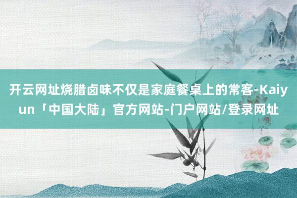 开云网址烧腊卤味不仅是家庭餐桌上的常客-Kaiyun「中国大陆」官方网站-门户网站/登录网址