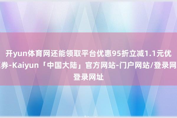 开yun体育网还能领取平台优惠95折立减1.1元优惠券-Kaiyun「中国大陆」官方网站-门户网站/登录网址