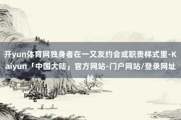 开yun体育网独身者在一又友约会或职责样式里-Kaiyun「中国大陆」官方网站-门户网站/登录网址