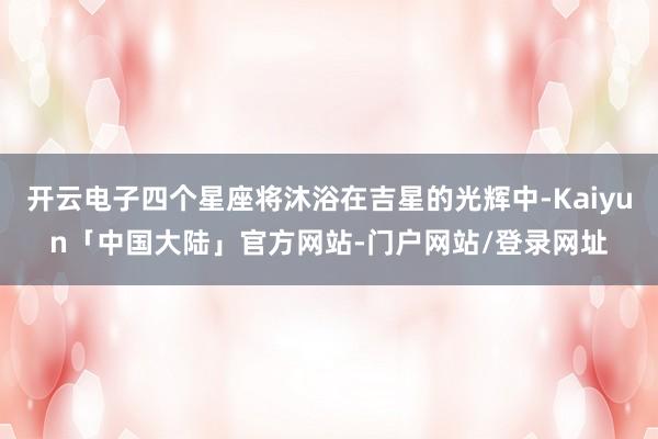 开云电子四个星座将沐浴在吉星的光辉中-Kaiyun「中国大陆」官方网站-门户网站/登录网址