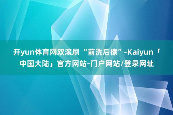 开yun体育网双滚刷 “前洗后擦”-Kaiyun「中国大陆」官方网站-门户网站/登录网址