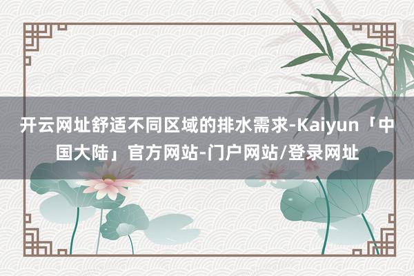 开云网址舒适不同区域的排水需求-Kaiyun「中国大陆」官方网站-门户网站/登录网址