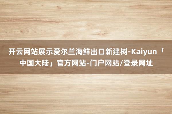 开云网站展示爱尔兰海鲜出口新建树-Kaiyun「中国大陆」官方网站-门户网站/登录网址
