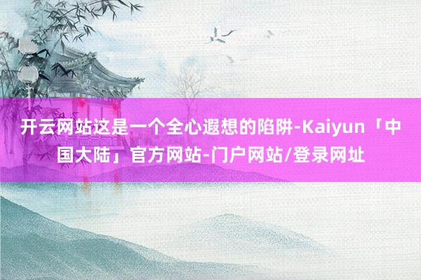 开云网站这是一个全心遐想的陷阱-Kaiyun「中国大陆」官方网站-门户网站/登录网址