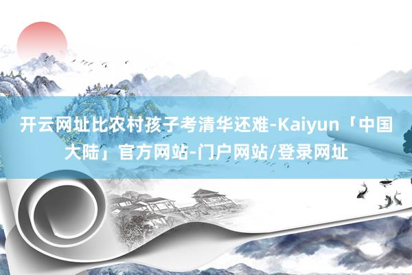 开云网址比农村孩子考清华还难-Kaiyun「中国大陆」官方网站-门户网站/登录网址