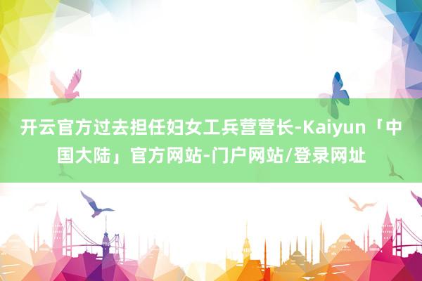开云官方过去担任妇女工兵营营长-Kaiyun「中国大陆」官方网站-门户网站/登录网址
