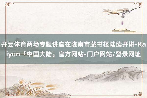 开云体育两场专题讲座在陇南市藏书楼陆续开讲-Kaiyun「中国大陆」官方网站-门户网站/登录网址